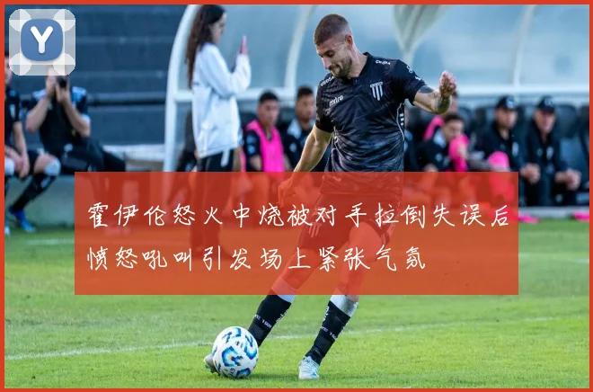 霍伊伦怒火中烧被对手拉倒失误后愤怒吼叫引发场上紧张气氛