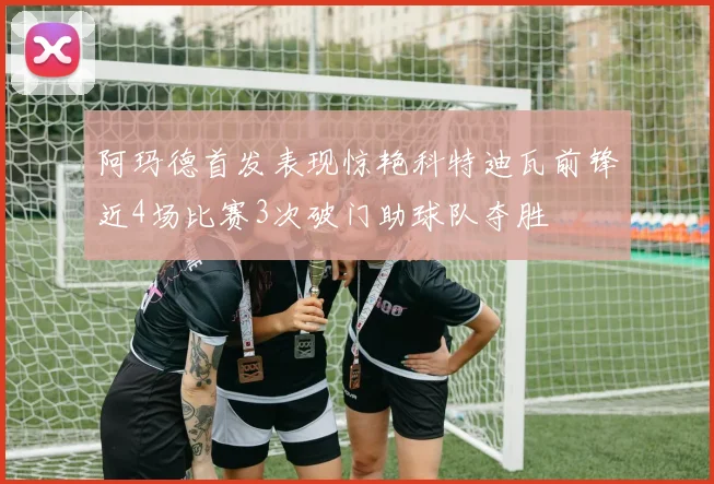 阿玛德首发表现惊艳科特迪瓦前锋近4场比赛3次破门助球队夺胜