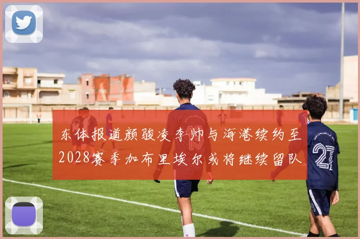 东体报道颜骏凌李帅与海港续约至2028赛季加布里埃尔或将继续留队