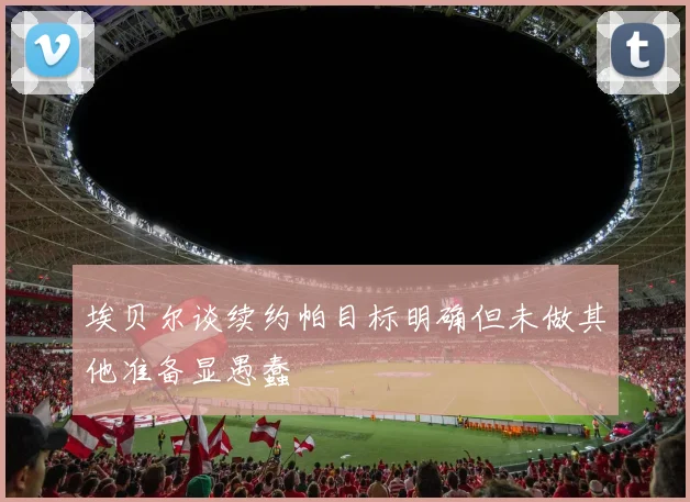埃贝尔谈续约帕目标明确但未做其他准备显愚蠢