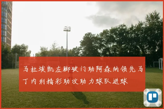 马杜埃凯左脚破门助阿森纳领先马丁内利精彩助攻助力球队进球