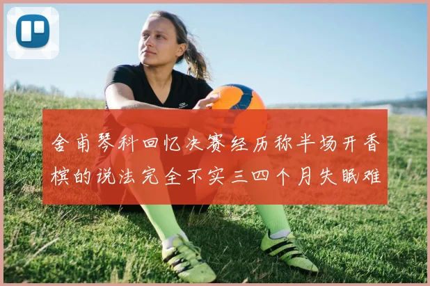 舍甫琴科回忆决赛经历称半场开香槟的说法完全不实三四个月失眠难以释怀