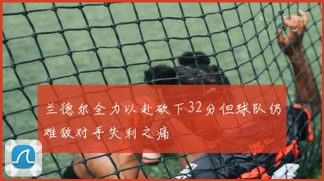 兰德尔全力以赴砍下32分但球队仍难敌对手失利之痛