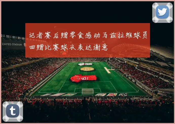 记者赛后赠零食感动马兹拉维球员回赠比赛球衣表达谢意