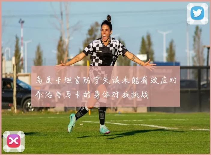 乌度卡坦言防守失误未能有效应对乔治与马卡的身体对抗挑战