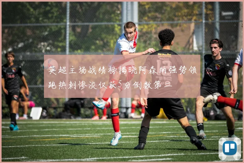 英超主场战绩榜揭晓阿森纳强势领跑热刺惨淡仅获5分倒数第二