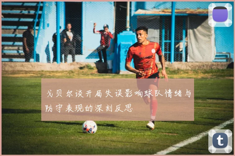 戈贝尔谈开局失误影响球队情绪与防守表现的深刻反思
