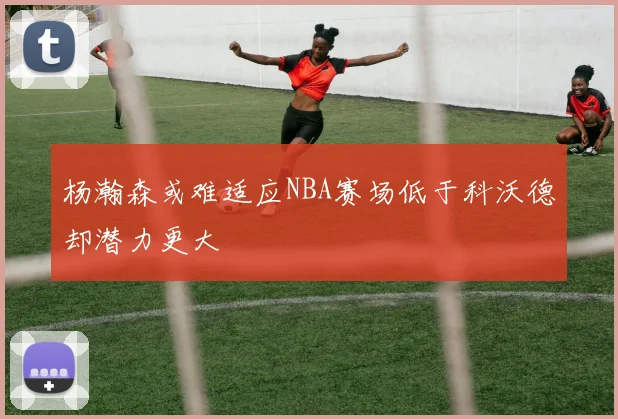 杨瀚森或难适应NBA赛场低于科沃德却潜力更大