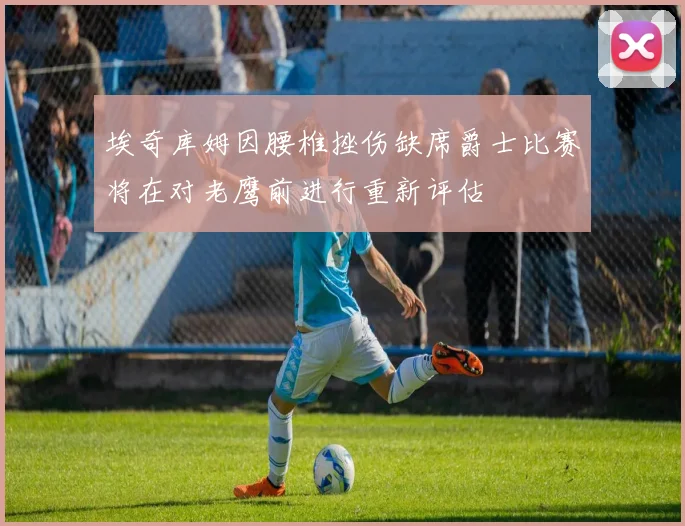 埃奇库姆因腰椎挫伤缺席爵士比赛将在对老鹰前进行重新评估