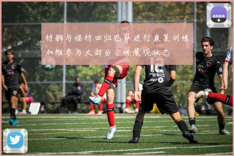 特狮与福特回归巴萨进行康复训练加维参与大部分合练展现状态
