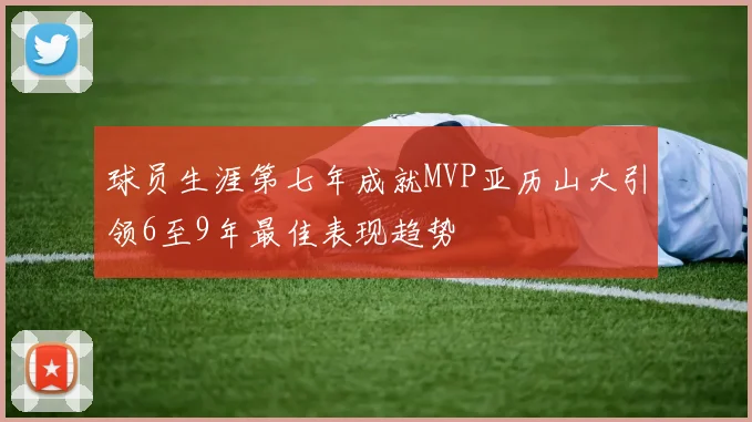 球员生涯第七年成就MVP亚历山大引领6至9年最佳表现趋势
