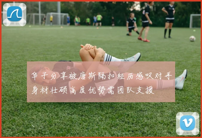 华子分享被唐斯隔扣经历感叹对手身材壮硕高度优势需团队支援