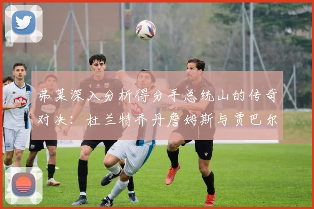 弗莱深入分析得分手总统山的传奇对决：杜兰特乔丹詹姆斯与贾巴尔的伟大之路
