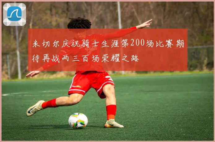 米切尔庆祝骑士生涯第200场比赛期待再战两三百场荣耀之路