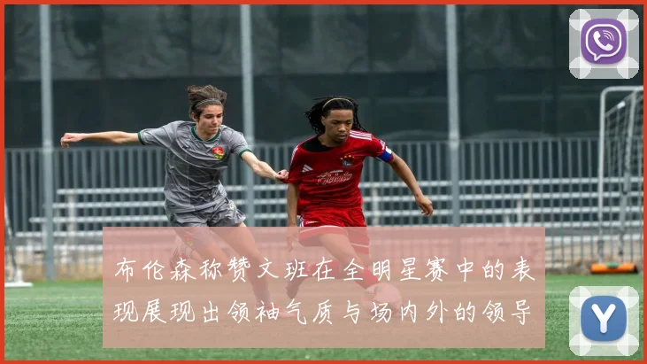 布伦森称赞文班在全明星赛中的表现展现出领袖气质与场内外的领导力