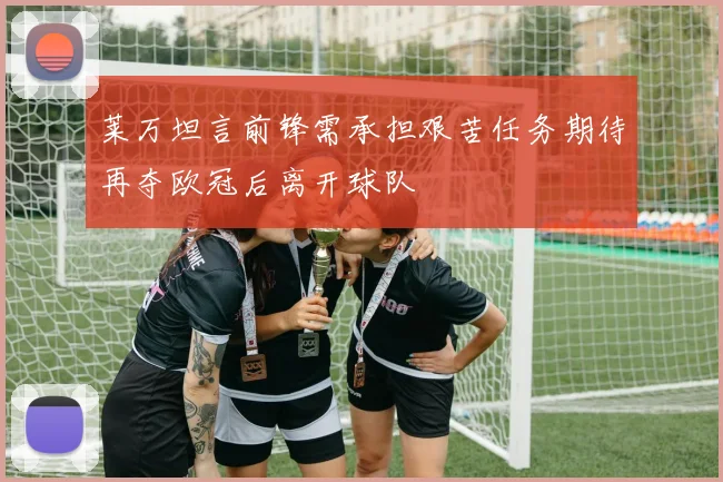 莱万坦言前锋需承担艰苦任务期待再夺欧冠后离开球队