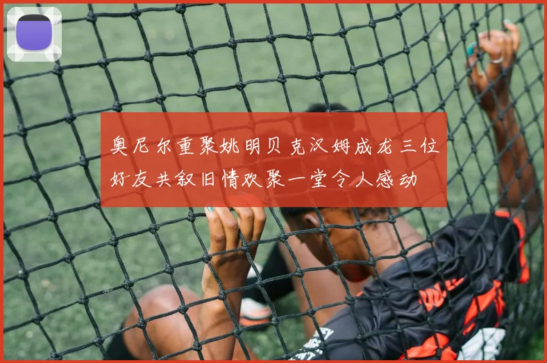 奥尼尔重聚姚明贝克汉姆成龙三位好友共叙旧情欢聚一堂令人感动