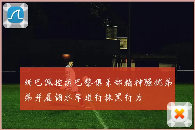 姆巴佩控诉巴黎俱乐部精神骚扰弟弟并雇佣水军进行抹黑行为