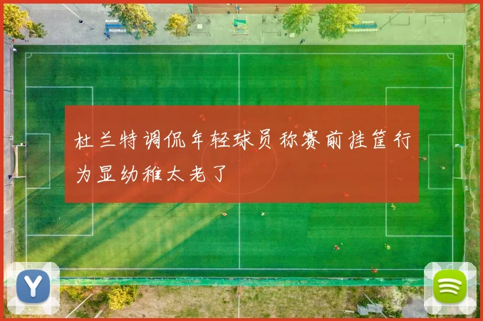 杜兰特调侃年轻球员称赛前挂筐行为显幼稚太老了