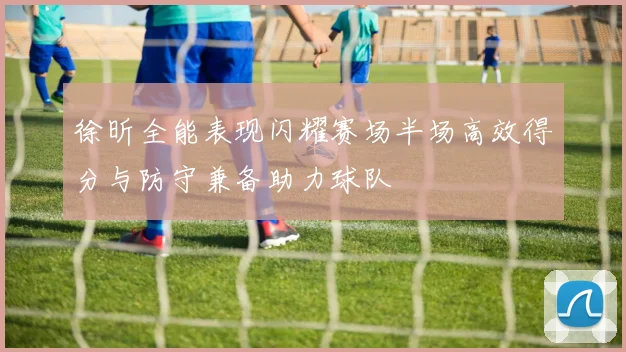 徐昕全能表现闪耀赛场半场高效得分与防守兼备助力球队