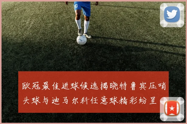 欧冠最佳进球候选揭晓特鲁宾压哨头球与迪马尔科任意球精彩纷呈