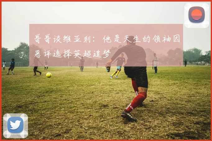 哥哥谈维亚利：他是天生的领袖因恶评选择英超追梦