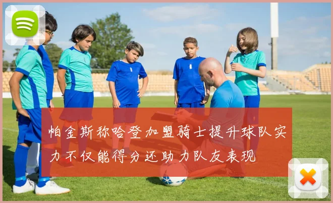 帕金斯称哈登加盟骑士提升球队实力不仅能得分还助力队友表现