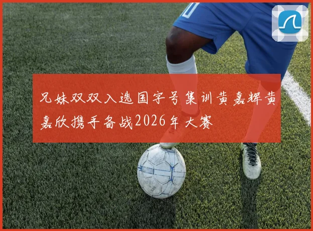 兄妹双双入选国字号集训黄嘉辉黄嘉欣携手备战2026年大赛