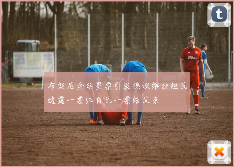 布朗尼全明星票引发热议维拉纽瓦透露一票归自己一票给父亲