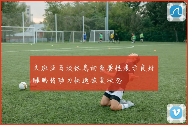 文班亚马谈休息的重要性表示良好睡眠将助力快速恢复状态