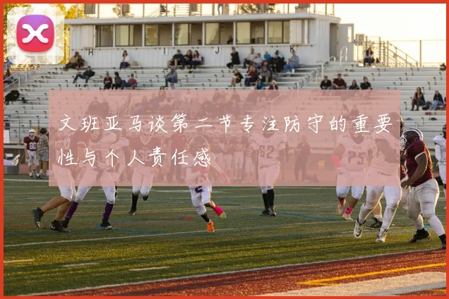 文班亚马谈第二节专注防守的重要性与个人责任感