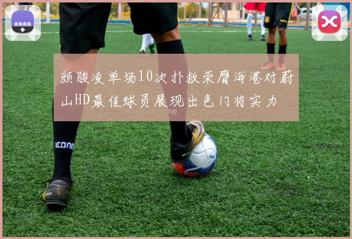 颜骏凌单场10次扑救荣膺海港对蔚山HD最佳球员展现出色门将实力